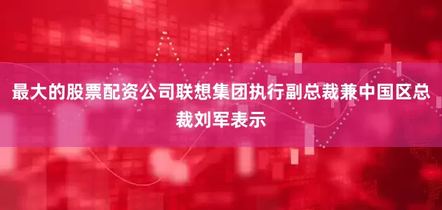 最大的股票配资公司联想集团执行副总裁兼中国区总裁刘军表示
