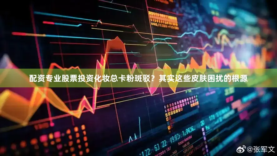 配资专业股票投资化妆总卡粉斑驳？其实这些皮肤困扰的根源