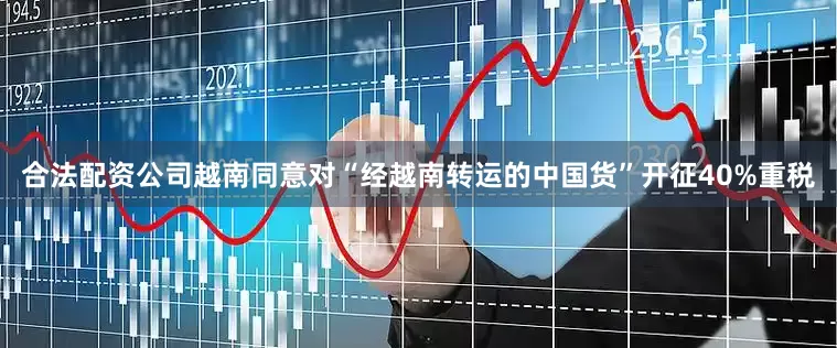 合法配资公司越南同意对“经越南转运的中国货”开征40%重税