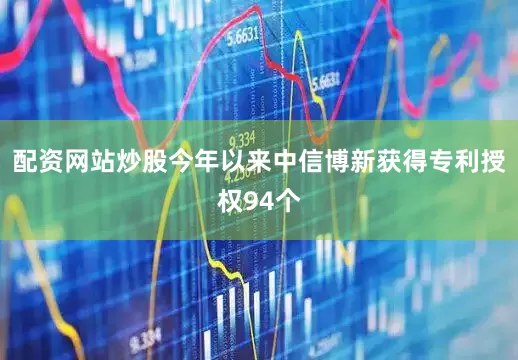 配资网站炒股今年以来中信博新获得专利授权94个
