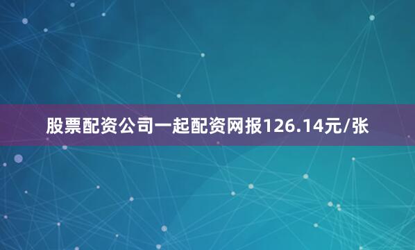 股票配资公司一起配资网报126.14元/张